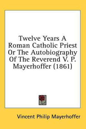 Cover image for Twelve Years a Roman Catholic Priest or the Autobiography of the Reverend V. P. Mayerhoffer (1861)