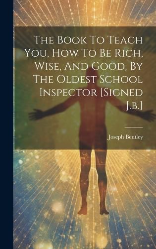 Cover image for The Book To Teach You, How To Be Rich, Wise, And Good, By The Oldest School Inspector [signed J.b.]