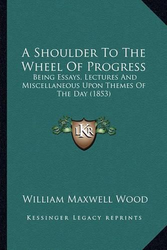 Cover image for A Shoulder to the Wheel of Progress a Shoulder to the Wheel of Progress: Being Essays, Lectures and Miscellaneous Upon Themes of the Being Essays, Lectures and Miscellaneous Upon Themes of the Day (1853) Day (1853)