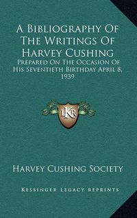 Cover image for A Bibliography of the Writings of Harvey Cushing: Prepared on the Occasion of His Seventieth Birthday April 8, 1939