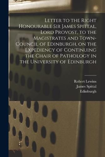 Letter to the Right Honourable Sir James Spittal, Lord Provost, to the Magistrates and Town-Council of Edinburgh, on the Expediency of Continuing the Chair of Pathology in the University of Edinburgh