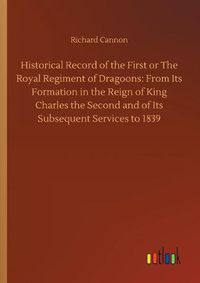 Cover image for Historical Record of the First or The Royal Regiment of Dragoons: From Its Formation in the Reign of King Charles the Second and of Its Subsequent Services to 1839