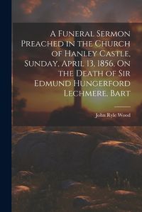 Cover image for A Funeral Sermon Preached in the Church of Hanley Castle, Sunday, April 13, 1856, On the Death of Sir Edmund Hungerford Lechmere, Bart