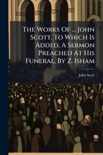 Cover image for The Works Of ... John Scott. To Which Is Added, A Sermon Preached At His Funeral, By Z. Isham