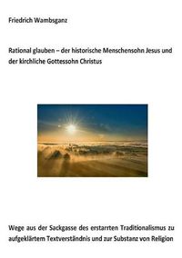 Cover image for Rational glauben - der historische Menschensohn Jesus und der kirchliche Gottessohn Christus: Wege aus der Sackgasse des erstarrten Traditionalismus zu aufgeklartem Textverstandnis und zur Substanz zur Religion