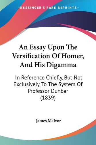 An Essay Upon The Versification Of Homer, And His Digamma: In Reference Chiefly, But Not Exclusively, To The System Of Professor Dunbar (1839)