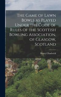 Cover image for The Game of Lawn Bowls as Played Under the Code of Rules of the Scottish Bowling Association, of Glasgow, Scotland