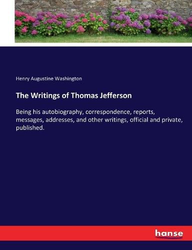 Cover image for The Writings of Thomas Jefferson: Being his autobiography, correspondence, reports, messages, addresses, and other writings, official and private, published.