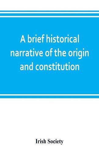 Cover image for A brief historical narrative of the origin and constitution of "The society of the governor and assistants, London, of the new plantation in Ulster, within the realm of Ireland"