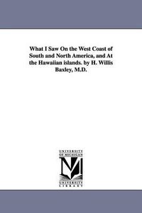 Cover image for What I Saw On the West Coast of South and North America, and At the Hawaiian islands. by H. Willis Baxley, M.D.