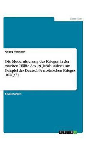 Cover image for Die Modernisierung des Krieges in der zweiten Halfte des 19. Jahrhunderts am Beispiel des Deutsch-Franzoesischen Krieges 1870/71