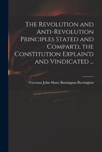 The Revolution and Anti-revolution Principles Stated and Compar'd, the Constitution Explain'd and Vindicated ...