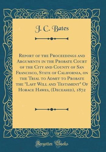 Cover image for Report of the Proceedings and Arguments in the Probate Court of the City and County of San Francisco, State of California, on the Trial to Admit to Probate the  last Will and Testament  of Horace Hawes, (Deceased), 1872 (Classic Reprint)