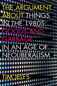 Cover image for The Argument about Things in the 1980s: Goods and Garbage in an Age of Neoliberalism