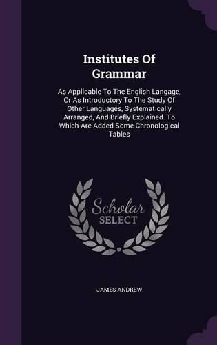 Cover image for Institutes of Grammar: As Applicable to the English Langage, or as Introductory to the Study of Other Languages, Systematically Arranged, and Briefly Explained. to Which Are Added Some Chronological Tables