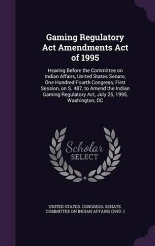 Cover image for Gaming Regulatory ACT Amendments Act of 1995: Hearing Before the Committee on Indian Affairs, United States Senate, One Hundred Fourth Congress, First Session, on S. 487, to Amend the Indian Gaming Regulatory ACT, July 25, 1995, Washington, DC