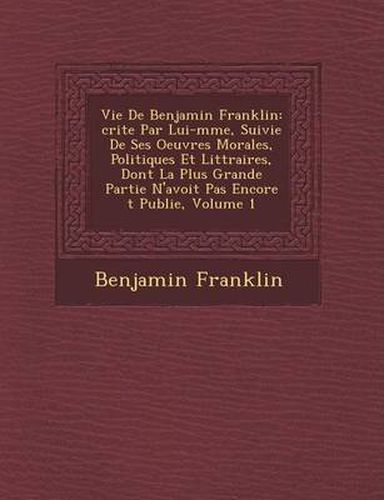 Cover image for Vie de Benjamin Franklin: Crite Par Lui-M Me, Suivie de Ses Oeuvres Morales, Politiques Et Litt Raires, Dont La Plus Grande Partie N'Avoit Pas Encore T Publi E, Volume 1