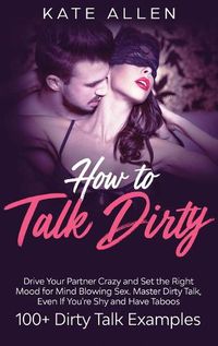 Cover image for How to Talk Dirty: Drive Your Partner Crazy And Set The Right Mood For Mind- Blowing Sex Master Dirty Talk, Even If You Are Shy And Have Taboos (Including 100+ Dirty Talk Examples)