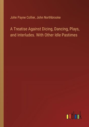 A Treatise Against Dicing, Dancing, Plays, and Interludes. With Other Idle Pastimes