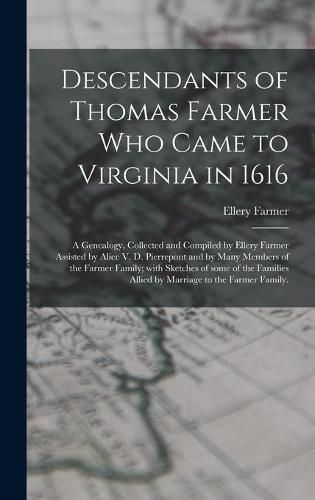 Descendants of Thomas Farmer Who Came to Virginia in 1616; a Genealogy, Collected and Compiled by Ellery Farmer Assisted by Alice V. D. Pierrepont and by Many Members of the Farmer Family; With Sketches of Some of the Families Allied by Marriage to The...