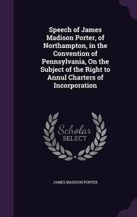 Cover image for Speech of James Madison Porter, of Northampton, in the Convention of Pennsylvania, on the Subject of the Right to Annul Charters of Incorporation