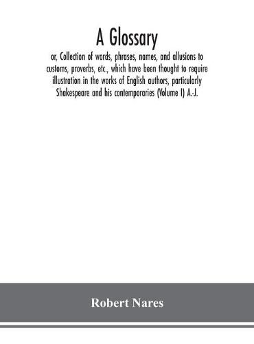 A glossary; or, Collection of words, phrases, names, and allusions to customs, proverbs, etc., which have been thought to require illustration in the works of English authors, particularly Shakespeare and his contemporaries (Volume I) A.-J.