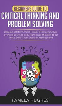 Cover image for Beginners Guide to Critical Thinking and Problem Solving: Become a Better Critical Thinker & Problem Solver, by Using Secret Tools & Techniques That Will Boost These Skills & Your Decision Making Now!