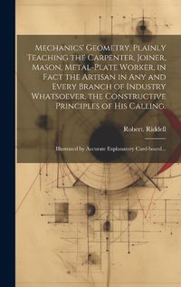 Cover image for Mechanics' Geometry, Plainly Teaching the Carpenter, Joiner, Mason, Metal-plate Worker, in Fact the Artisan in Any and Every Branch of Industry Whatsoever, the Constructive Principles of His Calling.