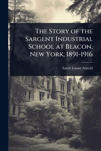 Cover image for The Story of the Sargent Industrial School at Beacon, New York, 1891-1916