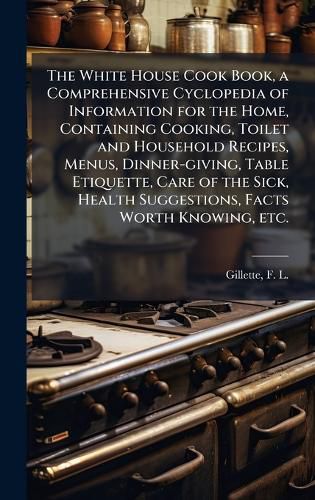 Cover image for The White House Cook Book, a Comprehensive Cyclopedia of Information for the Home, Containing Cooking, Toilet and Household Recipes, Menus, Dinner-giving, Table Etiquette, Care of the Sick, Health Suggestions, Facts Worth Knowing, etc.