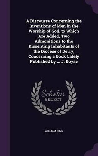 Cover image for A Discourse Concerning the Inventions of Men in the Worship of God. to Which Are Added, Two Admonitions to the Dissenting Inhabitants of the Diocese of Derry, Concerning a Book Lately Published by ... J. Boyse