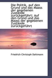 Cover image for Die Politik, Auf Den Grund Und Das Maass Der Gegebenen Zustande Zuruckgefuhrt: Auf Den Grund Und Das