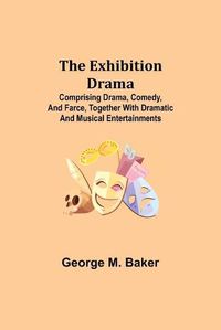 Cover image for The Exhibition Drama; Comprising Drama, Comedy, and Farce, Together with Dramatic and Musical Entertainments