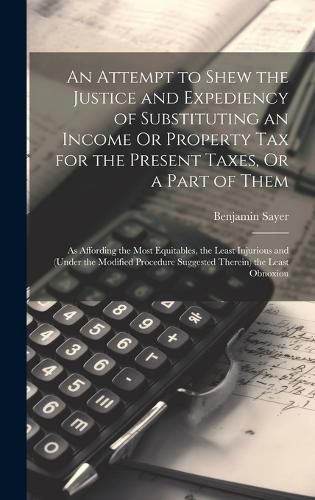 Cover image for An Attempt to Shew the Justice and Expediency of Substituting an Income Or Property Tax for the Present Taxes, Or a Part of Them