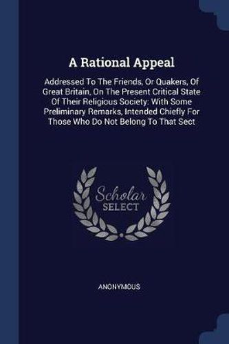 A Rational Appeal: Addressed to the Friends, or Quakers, of Great Britain, on the Present Critical State of Their Religious Society: With Some Preliminary Remarks, Intended Chiefly for Those Who Do Not Belong to That Sect