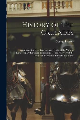 Cover image for History of the Crusades: Comprising the Rise, Progress and Results of the Various Extraordinary European Expeditions for the Recovery of the Holy Land From the Saracens and Turks