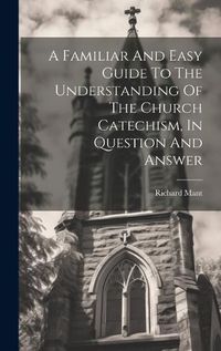 Cover image for A Familiar And Easy Guide To The Understanding Of The Church Catechism, In Question And Answer