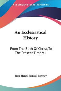 Cover image for An Ecclesiastical History: From the Birth of Christ, to the Present Time V1