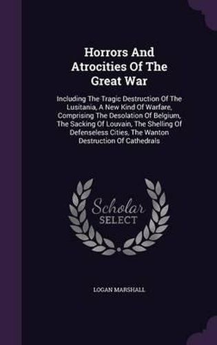 Cover image for Horrors and Atrocities of the Great War: Including the Tragic Destruction of the Lusitania, a New Kind of Warfare, Comprising the Desolation of Belgium, the Sacking of Louvain, the Shelling of Defenseless Cities, the Wanton Destruction of Cathedrals