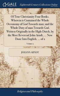 Cover image for Of True Christianity Four Books. Wherein is Contained the Whole Oeconomy of God Towards man; and the Whole Duty of man Towards God. Written Originally in the High-Dutch, by the Most Reverend John Arndt, ... Now Done Into English. ... of 2; Volume 2