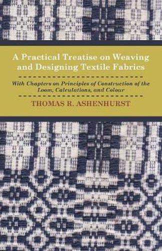 A Practical Treatise on Weaving and Designing Textile Fabrics - With Chapters On Principles Of Construction Of The Loom, Calculations, And Colour