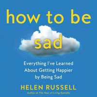 Cover image for How to Be Sad: Everything I've Learned about Getting Happier by Being Sad