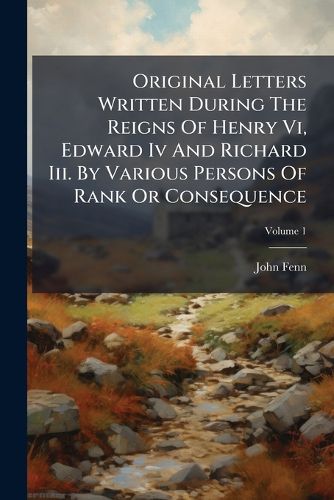 Cover image for Original Letters Written During the Reigns of Henry VI, Edward IV and Richard III. by Various Persons of Rank or Consequence, Volume 1