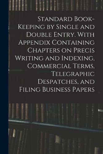 Cover image for Standard Book-keeping by Single and Double Entry. With Appendix Containing Chapters on Precis Writing and Indexing, Commercial Terms, Telegraphic Despatches, and Filing Business Papers