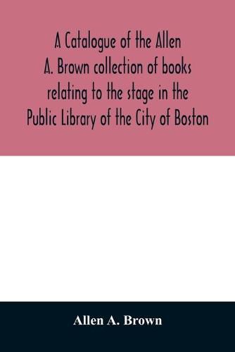 Cover image for A catalogue of the Allen A. Brown collection of books relating to the stage in the Public Library of the City of Boston