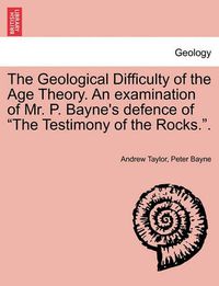 Cover image for The Geological Difficulty of the Age Theory. an Examination of Mr. P. Bayne's Defence of the Testimony of the Rocks..