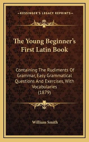 Cover image for The Young Beginner's First Latin Book: Containing the Rudiments of Grammar, Easy Grammatical Questions and Exercises, with Vocabularies (1879)