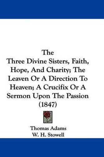 Cover image for The Three Divine Sisters, Faith, Hope, And Charity; The Leaven Or A Direction To Heaven; A Crucifix Or A Sermon Upon The Passion (1847)