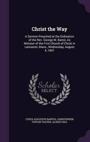 Christ the Way: A Sermon Preached at the Ordination of the REV. George M. Bartol, as Minister of the First Church of Christ in Lancaster, Mass., Wednesday, August 4, 1847