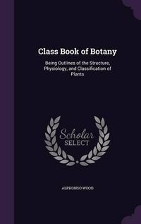 Cover image for Class Book of Botany: Being Outlines of the Structure, Physiology, and Classification of Plants